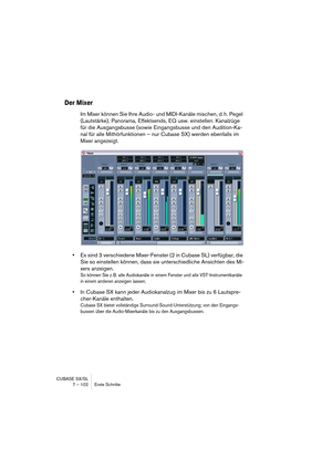 Page 102CUBASE SX/SL
7 – 102 Erste Schritte
Der Mixer
Im Mixer können Sie Ihre Audio- und MIDI-Kanäle mischen, d. h. Pegel 
(Lautstärke), Panorama, Effektsends, EQ usw. einstellen. Kanalzüge 
für die Ausgangsbusse (sowie Eingangsbusse und den Audition-Ka-
nal für alle Mithörfunktionen – nur Cubase SX) werden ebenfalls im 
Mixer angezeigt.
•Es sind 3 verschiedene Mixer-Fenster (2 in Cubase SL) verfügbar, die 
Sie so einstellen können, dass sie unterschiedliche Ansichten des Mi-
xers anzeigen.
So können Sie z. B....