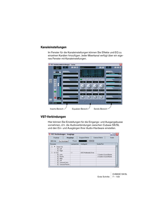 Page 103CUBASE SX/SL
Erste Schritte 7 – 103
Kanaleinstellungen
Im Fenster für die Kanaleinstellungen können Sie Effekte und EQ zu 
einzelnen Kanälen hinzufügen. Jeder Mixerkanal verfügt über ein eige-
nes Fenster mit Kanaleinstellungen.
VST-Verbindungen
Hier können Sie Einstellungen für die Eingangs- und Ausgangsbusse 
vornehmen, d. h. die Audioverbindungen zwischen Cubase SX/SL 
und den Ein- und Ausgängen Ihrer Audio-Hardware einstellen.
Inserts-Bereich Equalizer-BereichSends-Bereich   