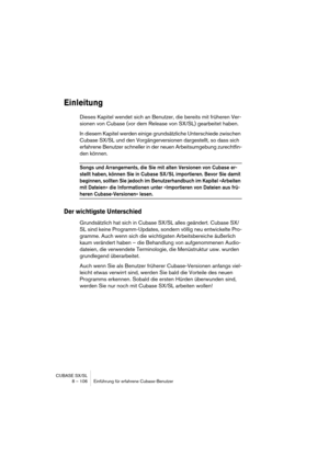 Page 106CUBASE SX/SL
8 – 106 Einführung für erfahrene Cubase-Benutzer
Einleitung
Dieses Kapitel wendet sich an Benutzer, die bereits mit früheren Ver-
sionen von Cubase (vor dem Release von SX/SL) gearbeitet haben.
In diesem Kapitel werden einige grundsätzliche Unterschiede zwischen 
Cubase SX/SL und den Vorgängerversionen dargestellt, so dass sich 
erfahrene Benutzer schneller in der neuen Arbeitsumgebung zurechtfin-
den können.
Songs und Arrangements, die Sie mit alten Versionen von Cubase er-
stellt haben,...