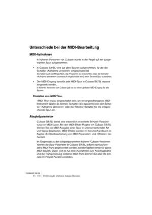 Page 110CUBASE SX/SL
8 – 110 Einführung für erfahrene Cubase-Benutzer
Unterschiede bei der MIDI-Bearbeitung
MIDI-Aufnahmen
In früheren Versionen von Cubase wurde in der Regel auf der ausge-
wählten Spur aufgenommen.
•In Cubase SX/SL wird auf allen Spuren aufgenommen, für die der 
Schalter »Aufnahme aktivieren« eingeschaltet ist.
Sie haben auch die Möglichkeit, das Programm so einzurichten, dass der Schalter 
»Aufnahme aktivieren« automatisch eingeschaltet wird, wenn Sie eine Spur auswählen.
•Der MIDI-Eingang...