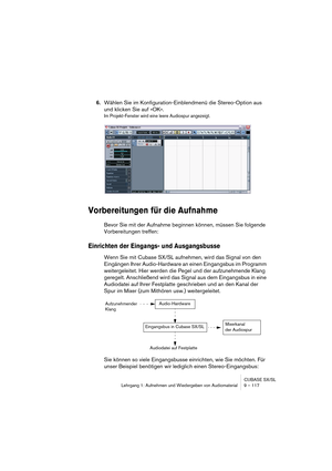 Page 117CUBASE SX/SL
Lehrgang 1: Aufnehmen und Wiedergeben von Audiomaterial9 – 117
6.Wählen Sie im Konfiguration-Einblendmenü die Stereo-Option aus 
und klicken Sie auf »OK«.
Im Projekt-Fenster wird eine leere Audiospur angezeigt.
Vorbereitungen für die Aufnahme
Bevor Sie mit der Aufnahme beginnen können, müssen Sie folgende 
Vorbereitungen treffen:
Einrichten der Eingangs- und Ausgangsbusse
Wenn Sie mit Cubase SX/SL aufnehmen, wird das Signal von den 
Eingängen Ihrer Audio-Hardware an einen Eingangsbus im...