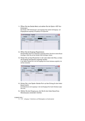 Page 118CUBASE SX/SL
9 – 118 Lehrgang 1: Aufnehmen und Wiedergeben von Audiomaterial
1.Öffnen Sie das Geräte-Menü und wählen Sie die Option »VST-Ver-
bindungen«.
Das Fenster »VST-Verbindungen« wird angezeigt. Hier werden die Eingangs- und 
Ausgangsbusse angezeigt, hinzugefügt und eingerichtet.
2.Öffnen Sie die Eingänge-Registerkarte.
Standardmäßig sollte hier ein Stereobus angezeigt werden. Sie können weitere Busse 
hinzufügen, indem Sie auf den Schalter »Bus hinzufügen« klicken.
3.Klicken Sie auf das...