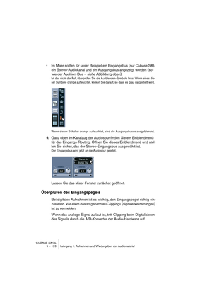 Page 120CUBASE SX/SL
9 – 120 Lehrgang 1: Aufnehmen und Wiedergeben von Audiomaterial
•Im Mixer sollten für unser Beispiel ein Eingangsbus (nur Cubase SX), 
ein Stereo-Audiokanal und ein Ausgangsbus angezeigt werden (so-
wie der Audition-Bus – siehe Abbildung oben).
Ist das nicht der Fall, überprüfen Sie die Ausblenden-Symbole links. Wenn eines die-
ser Symbole orange aufleuchtet, klicken Sie darauf, so dass es grau dargestellt wird. 
Wenn dieser Schalter orange aufleuchtet, sind die Ausgangsbusse ausgeblendet....