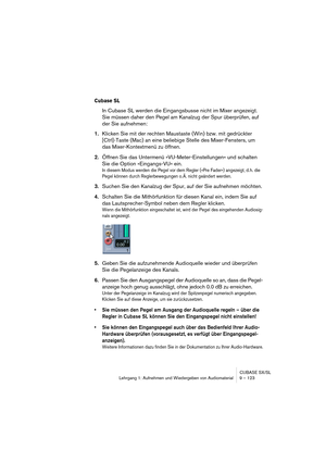 Page 123CUBASE SX/SL
Lehrgang 1: Aufnehmen und Wiedergeben von Audiomaterial9 – 123
Cubase SL
In Cubase SL werden die Eingangsbusse nicht im Mixer angezeigt. 
Sie müssen daher den Pegel am Kanalzug der Spur überprüfen, auf 
der Sie aufnehmen:
1.Klicken Sie mit der rechten Maustaste (Win) bzw. mit gedrückter 
[Ctrl]-Taste (Mac) an eine beliebige Stelle des Mixer-Fensters, um 
das Mixer-Kontextmenü zu öffnen.
2.Öffnen Sie das Untermenü »VU-Meter-Einstellungen« und schalten 
Sie die Option »Eingangs-VU« ein.
In...