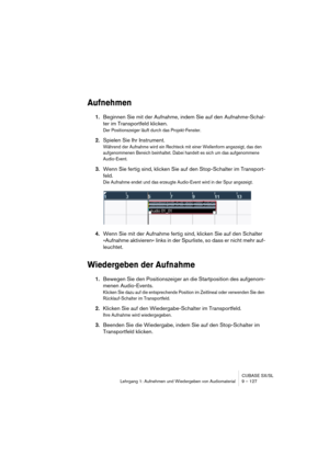 Page 127CUBASE SX/SL
Lehrgang 1: Aufnehmen und Wiedergeben von Audiomaterial9 – 127
Aufnehmen
1.Beginnen Sie mit der Aufnahme, indem Sie auf den Aufnahme-Schal-
ter im Transportfeld klicken.
Der Positionszeiger läuft durch das Projekt-Fenster.
2.Spielen Sie Ihr Instrument.
Während der Aufnahme wird ein Rechteck mit einer Wellenform angezeigt, das den 
aufgenommenen Bereich beinhaltet. Dabei handelt es sich um das aufgenommene 
Audio-Event.
3.Wenn Sie fertig sind, klicken Sie auf den Stop-Schalter im Transport-...