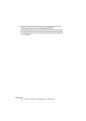 Page 130CUBASE SX/SL
9 – 130 Lehrgang 1: Aufnehmen und Wiedergeben von Audiomaterial
4.Bewegen Sie den Positionszeiger an die Anfangsposition der Auf-
nahme und klicken Sie auf den Wiedergabe-Schalter.
Die Wiedergabe beginnt. Wenn der Positionszeiger das Ende der Aufnahme erreicht 
(den rechten Locator), springt er direkt wieder an die Position des linken Locators und 
die Wiedergabe beginnt erneut. Wenn Sie fertig sind, klicken Sie auf den Stop-Schal-
ter im Transportfeld. 