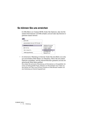 Page 14 
CUBASE SX/SL
1 – 14 Einleitung 
So können Sie uns erreichen
 
Im Hilfe-Menü von Cubase SX/SL finden Sie Optionen, über die Sie 
weitere Informationen und Hilfe erhalten und sich über das Internet re-
gistrieren lassen können: 
• 
Im Untermenü »Steinberg im Internet« finden Sie eine Reihe von Links 
auf verschiedene Web-Seiten von Steinberg. Wenn Sie eine dieser 
Optionen auswählen, wird Ihr Internet-Browser gestartet und die ent-
sprechende Web-Seite geöffnet. 
Hier erhalten Sie technische...