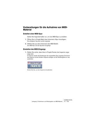 Page 133CUBASE SX/SL
Lehrgang 2: Aufnehmen und Wiedergeben von MIDI-Material10 – 133
Vorbereitungen für die Aufnahme von MIDI-
Material
Erstellen einer MIDI-Spur
Gehen Sie folgendermaßen vor, um eine MIDI-Spur zu erstellen:
1.Öffnen Sie im Projekt-Menü das Untermenü »Spur hinzufügen«.
Die verfügbaren Spurarten werden angezeigt.
2.Wählen Sie aus dem Untermenü den MIDI-Befehl.
Eine MIDI-Spur wird der Spurliste hinzugefügt.
Einstellen des MIDI-Eingangs
1.Stellen Sie sicher, dass links im Projekt-Fenster der...