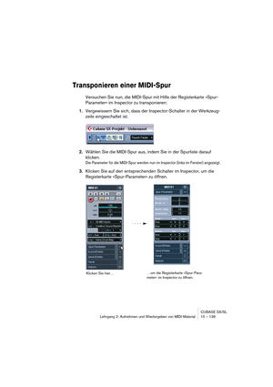 Page 139CUBASE SX/SL
Lehrgang 2: Aufnehmen und Wiedergeben von MIDI-Material10 – 139
Transponieren einer MIDI-Spur
Versuchen Sie nun, die MIDI-Spur mit Hilfe der Registerkarte »Spur-
Parameter« im Inspector zu transponieren:
1.Vergewissern Sie sich, dass der Inspector-Schalter in der Werkzeug-
zeile eingeschaltet ist.
2.Wählen Sie die MIDI-Spur aus, indem Sie in der Spurliste darauf 
klicken.
Die Parameter für die MIDI-Spur werden nun im Inspector (links im Fenster) angezeigt.
3.Klicken Sie auf den...