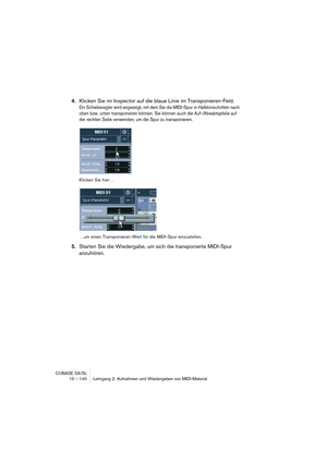 Page 140CUBASE SX/SL
10 – 140 Lehrgang 2: Aufnehmen und Wiedergeben von MIDI-Material
4.Klicken Sie im Inspector auf die blaue Linie im Transponieren-Feld.
Ein Schieberegler wird angezeigt, mit dem Sie die MIDI-Spur in Halbtonschritten nach 
oben bzw. unten transponieren können. Sie können auch die Auf-/Abwärtspfeile auf 
der rechten Seite verwenden, um die Spur zu transponieren.
Klicken Sie hier…
…um einen Transponieren-Wert für die MIDI-Spur einzustellen.
5.Starten Sie die Wiedergabe, um sich die transponierte...