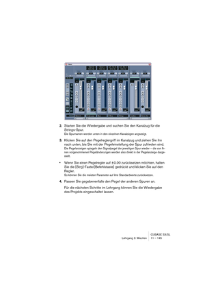 Page 145CUBASE SX/SL
Lehrgang 3: Mischen 11 – 145
2.Starten Sie die Wiedergabe und suchen Sie den Kanalzug für die 
Strings-Spur.
Die Spurnamen werden unten in den einzelnen Kanalzügen angezeigt.
3.Klicken Sie auf den Pegelreglergriff im Kanalzug und ziehen Sie ihn 
nach unten, bis Sie mit der Pegeleinstellung der Spur zufrieden sind.
Die Pegelanzeigen spiegeln den Signalpegel der jeweiligen Spur wieder – die von Ih-
nen vorgenommenen Pegeländerungen werden also direkt in der Pegelanzeige darge-
stellt.
•Wenn...