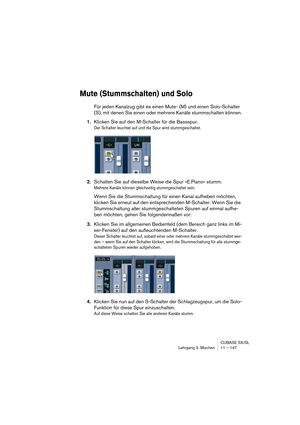 Page 147CUBASE SX/SL
Lehrgang 3: Mischen 11 – 147
Mute (Stummschalten) und Solo
Für jeden Kanalzug gibt es einen Mute- (M) und einen Solo-Schalter 
(S), mit denen Sie einen oder mehrere Kanäle stummschalten können.
1.Klicken Sie auf den M-Schalter für die Bassspur.
Der Schalter leuchtet auf und die Spur wird stummgeschaltet.
2.Schalten Sie auf dieselbe Weise die Spur »E.Piano« stumm.
Mehrere Kanäle können gleichzeitig stummgeschaltet sein.
Wenn Sie die Stummschaltung für einen Kanal aufheben möchten, 
klicken...