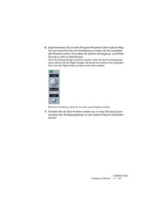 Page 151CUBASE SX/SL
Lehrgang 3: Mischen 11 – 151
6.Experimentieren Sie mit dem Frequenz-Parameter (dem äußeren Reg-
ler) und versuchen Sie eine Einstellung zu finden, die die Lautstärke 
des Rimshots senkt, ohne dabei die anderen Schlagzeug- und HiHat-
Sounds zu sehr zu beeinflussen.
Wenn Sie Feineinstellungen vornehmen möchten, halten Sie die [Umschalttaste] ge-
drückt, während Sie den Regler bewegen. Sie können auch direkt auf den angezeigten 
Wert unter dem Regler klicken und einen neuen Wert eingeben.
Mit...