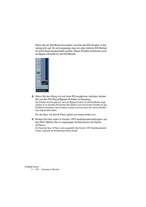 Page 152CUBASE SX/SL
11 – 152 Lehrgang 3: Mischen
Wenn Sie ein EQ-Modul einschalten, leuchtet der EQ-Schalter im Ka-
nalzug grün auf. So wird angezeigt, dass ein oder mehrere EQ-Module 
für einen Kanal eingeschaltet wurden. Dieser Schalter funktioniert auch 
als Bypass-Schalter für die EQ-Module:
8.Wenn Sie den Klang mit und ohne EQ vergleichen möchten, klicken 
Sie auf den EQ-Status/Bypass-Schalter im Kanalzug.
Der Schalter leuchtet gelb auf, wenn die Bypass-Funktion für die EQ-Module einge-
schaltet ist. Im...