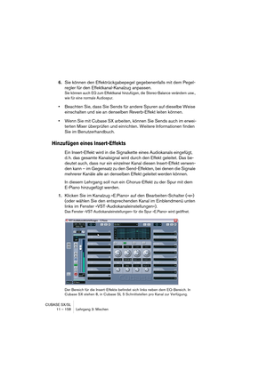 Page 158CUBASE SX/SL
11 – 158 Lehrgang 3: Mischen
6.Sie können den Effektrückgabepegel gegebenenfalls mit dem Pegel-
regler für den Effektkanal-Kanalzug anpassen.
Sie können auch EQ zum Effektkanal hinzufügen, die Stereo-Balance verändern usw., 
wie für eine normale Audiospur.
•Beachten Sie, dass Sie Sends für andere Spuren auf dieselbe Weise 
einschalten und sie an denselben Reverb-Effekt leiten können.
•Wenn Sie mit Cubase SX arbeiten, können Sie Sends auch im erwei-
terten Mixer überprüfen und einrichten....