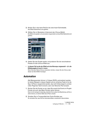 Page 159CUBASE SX/SL
Lehrgang 3: Mischen 11 – 159
2.Klicken Sie in das leere Feld für die erste Insert-Schnittstelle.
Das Effekt-Einblendmenü wird geöffnet.
3.Wählen Sie im Modulation-Untermenü den Chorus-Befehl.
Der Effekt wird geladen und automatisch eingeschaltet und das Effekt-Bedienfeld wird 
geöffnet.
4.Geben Sie das Projekt wieder und probieren Sie die verschiedenen 
Presets für den Chorus-Effekt aus.
• In diesem Fall wurde der Effekt auf eine Monospur angewandt – d. h. die 
Effektausgabe ist auch in...