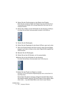 Page 160CUBASE SX/SL
11 – 160 Lehrgang 3: Mischen
3.Setzen Sie den Positionszeiger an den Beginn des Projekts.
Klicken Sie dazu entweder am Beginn des Projekts in das Lineal oder klicken Sie im 
Transportfeld auf den Schalter »Zum vorherigen Marker/Null« (links neben dem Zu-
rückspulen-Schalter).
4.Klicken Sie im Mixer auf den W-Schalter für den Kanalzug »E.Piano«.
So schalten Sie den Modus »Automationsdaten schreiben« für den Kanal ein.
5.Starten Sie die Wiedergabe.
6.Ziehen Sie den Pegelregler für den Kanal...