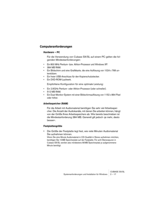 Page 17 
CUBASE SX/SL
Systemanforderungen und Installation für Windows 2 – 17 
Computeranforderungen
 
Hardware – PC
 
Für die Verwendung von Cubase SX/SL auf einem PC gelten die fol-
genden Mindestanforderungen: 
• Ein 800 MHz Pentium- bzw. Athlon-Prozessor und Windows XP.
• 384 MB RAM.
• Ein Bildschirm und eine Grafikkarte, die eine Auflösung von 1024 x 768 un-
terstützen.
• Ein freier USB-Anschluss für den Kopierschutzstecker.
• Ein DVD-ROM-Laufwerk.
 
Empfohlene Konfiguration für eine optimale Leistung: 
•...