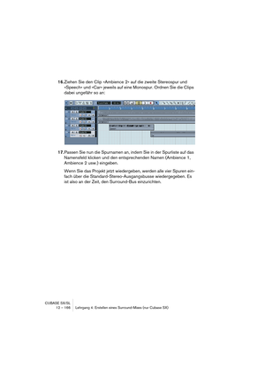 Page 166CUBASE SX/SL
12 – 166 Lehrgang 4: Erstellen eines Surround-Mixes (nur Cubase SX)
16.Ziehen Sie den Clip »Ambience 2« auf die zweite Stereospur und 
»Speech« und »Car« jeweils auf eine Monospur. Ordnen Sie die Clips 
dabei ungefähr so an:
17.Passen Sie nun die Spurnamen an, indem Sie in der Spurliste auf das 
Namensfeld klicken und den entsprechenden Namen (Ambience 1, 
Ambience 2 usw.) eingeben.
Wenn Sie das Projekt jetzt wiedergeben, werden alle vier Spuren ein-
fach über die...