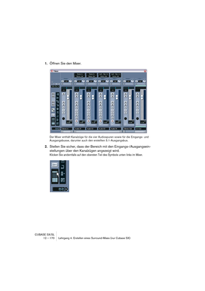 Page 170CUBASE SX/SL
12 – 170 Lehrgang 4: Erstellen eines Surround-Mixes (nur Cubase SX)
1.Öffnen Sie den Mixer.
Der Mixer enthält Kanalzüge für die vier Audiospuren sowie für die Eingangs- und 
Ausgangsbusse, darunter auch den erstellten 5.1-Ausgangsbus.
2.Stellen Sie sicher, dass der Bereich mit den Eingangs-/Ausgangsein-
stellungen über den Kanalzügen angezeigt wird.
Klicken Sie andernfalls auf den obersten Teil des Symbols unten links im Mixer.   