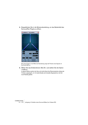 Page 172CUBASE SX/SL
12 – 172 Lehrgang 4: Erstellen eines Surround-Mixes (nur Cubase SX)
4.Doppelklicken Sie in die Miniaturdarstellung, um das Bedienfeld des 
SurroundPan-PlugIns zu öffnen.
Die graue Kugel in der Mitte der Darstellung zeigt die Position des Signals im 
Surround-Bild an.
5.Öffnen Sie das Einblendmenü »Mo./St.« und wählen Sie die Option 
»Y-Mirror«.
In diesem Modus werden der linke und rechte Kanal des Stereomaterials entlang der 
Y-Achse »gespiegelt«, d. h. für beide Kanäle wird derselbe...