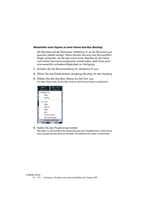 Page 174CUBASE SX/SL
12 – 174 Lehrgang 4: Erstellen eines Surround-Mixes (nur Cubase SX)
Weiterleiten eines Signals an einen Stereo-Sub-Bus (Routing)
Als Nächstes soll die Stereospur »Ambience 2« an die Surround-Laut-
sprecher geleitet werden. Hierzu könnten Sie auch das SurroundPan-
PlugIn verwenden, da Sie aber schon einen Sub-Bus für den linken 
und rechten Surround-Lautsprecher erstellt haben, steht Ihnen auch 
eine wesentlich schnellere Möglichkeit zur Verfügung:
1.Schalten Sie die Stummschaltung für...