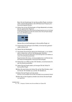 Page 176CUBASE SX/SL
12 – 176 Lehrgang 4: Erstellen eines Surround-Mixes (nur Cubase SX)
Bevor Sie die Einstellungen für das SurroundPan-PlugIn vornehmen, 
sollen zunächst Klanganteile an den LFE-Kanal (Low Frequency En-
hancement) geleitet werden:
4.Klicken Sie auf den LFE-Drehregler im PlugIn-Bedienfeld und stellen 
Sie den gewünschten Pegel ein.
Mit diesem Drehregler können Sie den Anteil des Signals bestimmen, der vom Car-Kanal 
an den LFE-Kanal geleitet wird. Wenn Sie möchten, können Sie das Projekt...