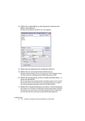 Page 178CUBASE SX/SL
12 – 178 Lehrgang 4: Erstellen eines Surround-Mixes (nur Cubase SX)
3.Wählen Sie im Datei-Menü aus dem Exportieren-Untermenü den 
Befehl »Audio-Mixdown…«.
Der Dialog »Audio-Mixdown exportieren nach« wird angezeigt.
4.Geben Sie einen Dateinamen für die Mixdown-Datei ein.
5.Wählen Sie ein nicht komprimiertes Audioformat aus.
Mehrkanal-Interleaved-Dateien können nicht komprimiert werden. Mögliche Formate 
sind Wave, Wave 64 und Broadcast Wave (PCM-Kodierung) sowie AIFF.
6.Wählen Sie die...