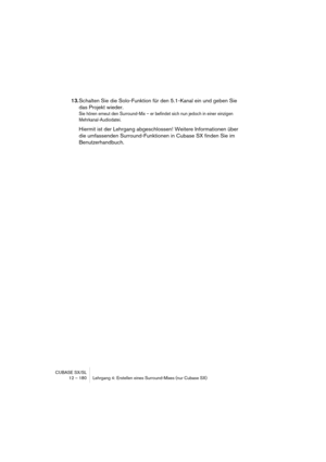 Page 180CUBASE SX/SL
12 – 180 Lehrgang 4: Erstellen eines Surround-Mixes (nur Cubase SX)
13.Schalten Sie die Solo-Funktion für den 5.1-Kanal ein und geben Sie 
das Projekt wieder.
Sie hören erneut den Surround-Mix – er befindet sich nun jedoch in einer einzigen 
Mehrkanal-Audiodatei.
Hiermit ist der Lehrgang abgeschlossen! Weitere Informationen über 
die umfassenden Surround-Funktionen in Cubase SX finden Sie im 
Benutzerhandbuch. 