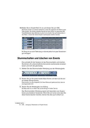 Page 186CUBASE SX/SL
13 – 186 Lehrgang 5: Bearbeiten im Projekt-Fenster
10.Stellen Sie im Anzahl-Feld »3« ein und klicken Sie auf »OK«.
Alle Events werden nun dreimal wiederholt, so dass Sie insgesamt vier Pattern à zwei 
Takte erhalten. Sie erhalten dasselbe Resultat wie beim Ziehen mit gedrückter [Alt]-
Taste/[Wahltaste], diese Methode ist jedoch viel schneller. Dies gilt insbesondere in 
den Fällen, in denen Sie mehrere Kopien nacheinander erstellen möchten.
Ihr Song ist nun acht Takte lang, er könnte jedoch...