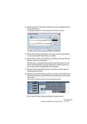 Page 191CUBASE SX/SL
Lehrgang 5: Bearbeiten im Projekt-Fenster 13 – 191
4.Wenn Sie die Form des Fades verändern möchten, doppelklicken Sie 
auf die Fade-Kurve.
Im angezeigten Dialog können Sie Einstellungen für das Fade vornehmen:
5.Klicken Sie auf einen der Schalter rechts unter der Kurvendarstellung, 
um eine exponentielle Fade-Kurve zu erstellen.
6.Klicken Sie auf »OK«, um den Dialog zu schließen und lassen Sie den 
Bereich nochmals wiedergeben.
Wenden Sie nun dasselbe Fade auf das zweite String-Event an. Sie...