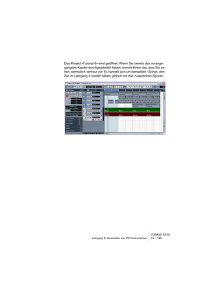 Page 195CUBASE SX/SL
Lehrgang 6: Verwenden von VST-Instrumenten 14 – 195
Das Projekt »Tutorial 6« wird geöffnet. Wenn Sie bereits das vorange-
gangene Kapitel durchgearbeitet haben, kommt Ihnen das, was Sie se-
hen, vermutlich vertraut vor: Es handelt sich um denselben »Song«, den 
Sie im Lehrgang 5 erstellt haben, jedoch mit drei zusätzlichen Spuren.  