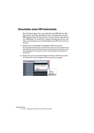 Page 196CUBASE SX/SL
14 – 196 Lehrgang 6: Verwenden von VST-Instrumenten
Einschalten eines VST-Instruments
Die drei Spuren ganz unten in der Spurliste sind MIDI-Spuren. Dies 
sehen Sie an der Farbe des Balkens links in der Spurliste und dem 
MIDI-Symbol neben der Spurnummer. Eine der Spuren trägt den Na-
men »MIDI Bass«. Ihr erstes Ziel in diesem Lehrgang wird es sein, den 
»Bass« der Audiospur durch den Bassklang eines VST-Instruments zu 
ersetzen.
1.Wählen Sie im Geräte-Menü den Befehl »VST-Instrumente«.
Das...