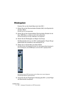 Page 200CUBASE SX/SL
14 – 200 Lehrgang 6: Verwenden von VST-Instrumenten
Wiedergeben
Ersetzen Sie nun den Audio-Bass durch den VB-1:
1.Klicken Sie auf den Stummschalten-Schalter (»M«) in der Spurliste für 
die Spur »Bass«.
Die Spur wird nun stummgeschaltet.
2.Klicken Sie auf den eingeschalteten Stummschalten-Schalter für die 
Spur »MIDI Bass«, so dass er nicht mehr aufleuchtet.
Die Stummschaltung für die Spur »MIDI Bass« wird aufgehoben.
3.Starten Sie die Wiedergabe vom Beginn des Songs.
Die Bassmelodie wird nun...