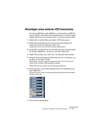 Page 201CUBASE SX/SL
Lehrgang 6: Verwenden von VST-Instrumenten 14 – 201
Hinzufügen eines weiteren VST-Instruments
Die nächste MIDI-Spur heißt »MIDI Perc« und beinhaltet ein MIDI-Per-
cussion-Pattern. Hier bietet sich die Gelegenheit, ein weiteres mitge-
liefertes VST-Instrument auszuprobieren – den Drumcomputer LM-7:
1.Wählen Sie im Geräte-Menü den Befehl »VST-Instrumente«.
2.Öffnen Sie das Einblendmenü für die nächste Schnittstelle und 
wählen Sie im Drums-Untermenü »LM-7« aus.
Vergewissern Sie sich, dass der...