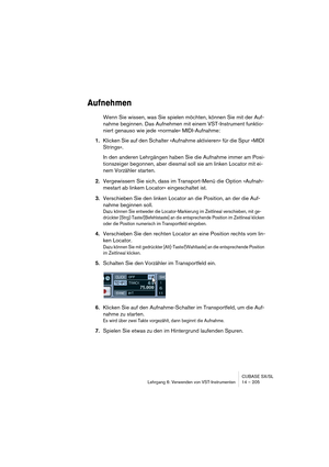 Page 205CUBASE SX/SL
Lehrgang 6: Verwenden von VST-Instrumenten 14 – 205
Aufnehmen
Wenn Sie wissen, was Sie spielen möchten, können Sie mit der Auf-
nahme beginnen. Das Aufnehmen mit einem VST-Instrument funktio-
niert genauso wie jede »normale« MIDI-Aufnahme:
1.Klicken Sie auf den Schalter »Aufnahme aktivieren« für die Spur »MIDI 
Strings«.
In den anderen Lehrgängen haben Sie die Aufnahme immer am Posi-
tionszeiger begonnen, aber diesmal soll sie am linken Locator mit ei-
nem Vorzähler starten.
2.Vergewissern...