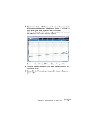 Page 213CUBASE SX/SLLehrgang 7: Tempoanpassung von Audio-Loops 15 – 213
4.Positionieren Sie nun mit Hilfe des Lineals und der Tempoachse den 
Positionszeiger am Ende des achten Taktes und bei ca. 90 bpm. Kli-
cken Sie an diese Stelle, um einen Punkt hinzuzufügen.
Wenn Sie den Mauszeiger in der Tempospuranzeige bewegen, wird das Tempo oben 
links im Fenster im Feld über der Tempoachse angezeigt.
Das Tempo wird allmählich über 8 Takte von 75 bpm auf 90 bpm erhöht.
5.Schließen Sie den Tempospur-Editor, wenn Sie die...