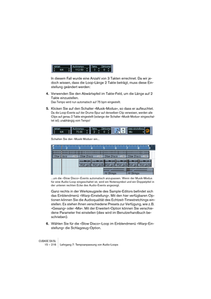 Page 216CUBASE SX/SL15 – 216 Lehrgang 7: Tempoanpassung von Audio-Loops
In diesem Fall wurde eine Anzahl von 3 Takten errechnet. Da wir je-
doch wissen, dass die Loop-Länge 2 Takte beträgt, muss diese Ein-
stellung geändert werden:
4.Verwenden Sie den Abwärtspfeil im Takte-Feld, um die Länge auf 2 
Takte einzustellen. 
Das Tempo wird nun automatisch auf 75 bpm eingestellt.
5.Klicken Sie auf den Schalter »Musik-Modus«, so dass er aufleuchtet.
Da die Loop-Events auf der Drums-Spur auf denselben Clip verweisen,...