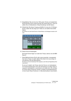 Page 217CUBASE SX/SLLehrgang 7: Tempoanpassung von Audio-Loops 15 – 217
7.Doppelklicken Sie auf eines der »Wah guitar«-Events und wiederholen 
Sie die Schritte 2 bis 6, setzen Sie aber den Länge-Wert auf 1 Takt und 
wählen Sie im Einblendmenü »Warp-Einstellung« die Mix-Option.
8.Wiederholen Sie diesen Vorgang schließlich für eines der »Hi Strings«-
Events, stellen Sie die Länge auf 2 Takte ein und wählen Sie die Mix-
Option.
Nun befinden sich alle Audio-Events im Musik-Modus und überlappen einander nicht 
mehr....