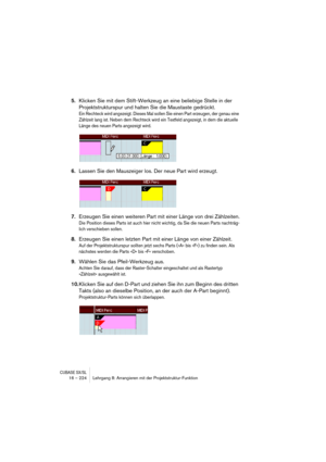 Page 224CUBASE SX/SL16 – 224 Lehrgang 8: Arrangieren mit der Projektstruktur-Funktion
5.Klicken Sie mit dem Stift-Werkzeug an eine beliebige Stelle in der 
Projektstrukturspur und halten Sie die Maustaste gedrückt.
Ein Rechteck wird angezeigt. Dieses Mal sollen Sie einen Part erzeugen, der genau eine 
Zählzeit lang ist. Neben dem Rechteck wird ein Textfeld angezeigt, in dem die aktuelle 
Länge des neuen Parts angezeigt wird.
6.Lassen Sie den Mauszeiger los. Der neue Part wird erzeugt.
7.Erzeugen Sie einen...