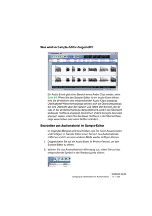 Page 233CUBASE SX/SL
Lehrgang 9: Bearbeiten von Audiomaterial17 – 233
Was wird im Sample-Editor dargestellt?
Ein Audio-Event gibt einen Bereich eines Audio-Clips wieder, siehe 
Seite 66. Wenn Sie den Sample-Editor für ein Audio-Event öffnen, 
wird die Wellenform des entsprechenden Audio-Clips angezeigt. 
Oberhalb der Wellenformanzeige befindet sich die Übersichtsanzeige, 
die eine Übersicht über den ganzen Clip liefert. Der Bereich, der ge-
rade in der Wellenformanzeige dargestellt wird, wird in der Übersicht...