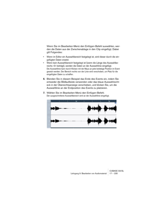 Page 235CUBASE SX/SL
Lehrgang 9: Bearbeiten von Audiomaterial17 – 235
Wenn Sie im Bearbeiten-Menü den Einfügen-Befehl auswählen, wer-
den die Daten aus der Zwischenablage in den Clip eingefügt. Dabei 
gilt Folgendes:
• Wenn im Editor ein Auswahlbereich festgelegt ist, wird dieser durch die ein-
gefügten Daten ersetzt. 
• Wenn kein Auswahlbereich festgelegt ist (wenn die Länge des Auswahlbe-
reichs »0« beträgt), werden die Daten an der Auswahllinie eingefügt. 
Die Auswahllinie kann durch Klicken mit der Maus an...