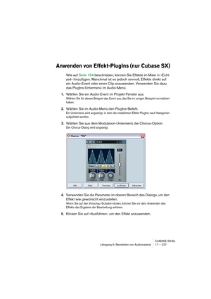 Page 237CUBASE SX/SL
Lehrgang 9: Bearbeiten von Audiomaterial17 – 237
Anwenden von Effekt-PlugIns (nur Cubase SX)
Wie auf Seite 154 beschrieben, können Sie Effekte im Mixer in »Echt-
zeit« hinzufügen. Manchmal ist es jedoch sinnvoll, Effekte direkt auf 
ein Audio-Event oder einen Clip anzuwenden. Verwenden Sie dazu 
das PlugIns-Untermenü im Audio-Menü.
1.Wählen Sie ein Audio-Event im Projekt-Fenster aus.
Wählen Sie für dieses Beispiel das Event aus, das Sie im vorigen Beispiel normalisiert 
haben.
2.Wählen Sie...