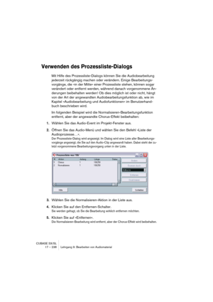 Page 238CUBASE SX/SL
17 – 238 Lehrgang 9: Bearbeiten von Audiomaterial
Verwenden des Prozessliste-Dialogs
Mit Hilfe des Prozessliste-Dialogs können Sie die Audiobearbeitung 
jederzeit rückgängig machen oder verändern. Einige Bearbeitungs-
vorgänge, die »in der Mitte« einer Prozessliste stehen, können sogar 
verändert oder entfernt werden, während danach vorgenommene Än-
derungen beibehalten werden! Ob dies möglich ist oder nicht, hängt 
von der Art der angewandten Audiobearbeitungsfunktion ab, wie im 
Kapitel...