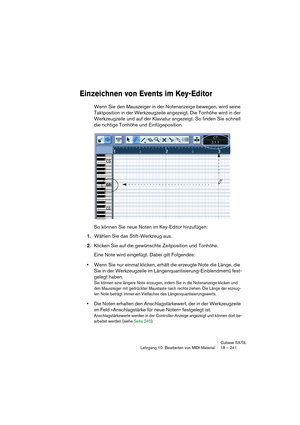 Page 241Cubase SX/SL
Lehrgang 10: Bearbeiten von MIDI-Material18 – 241
Einzeichnen von Events im Key-Editor
Wenn Sie den Mauszeiger in der Notenanzeige bewegen, wird seine 
Taktposition in der Werkzeugzeile angezeigt. Die Tonhöhe wird in der 
Werkzeugzeile und auf der Klaviatur angezeigt. So finden Sie schnell 
die richtige Tonhöhe und Einfügeposition.
So können Sie neue Noten im Key-Editor hinzufügen:
1.Wählen Sie das Stift-Werkzeug aus. 
2.Klicken Sie auf die gewünschte Zeitposition und Tonhöhe.
Eine Note wird...