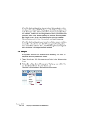 Page 246Cubase SX/SL
18 – 246 Lehrgang 10: Bearbeiten von MIDI-Material
•Wenn Sie die Anschlagstärke einer einzelnen Note verändern möch-
ten, klicken Sie mit dem Stift-Werkzeug auf den Balken und ziehen Sie 
nach oben oder unten. Wenn sich mehrere Noten an derselben Posi-
tion befinden, wird nur der Anschlagstärkewert der ausgewählten Note 
geändert. Wenn keine Note ausgewählt ist, wird der Anschlagstärke-
wert für alle Noten, die sich an dieser Position befinden, geändert.
Während Sie ziehen, wird im linken...