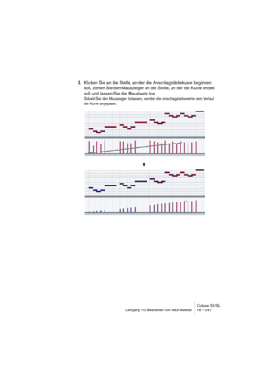 Page 247Cubase SX/SL
Lehrgang 10: Bearbeiten von MIDI-Material18 – 247
3.Klicken Sie an die Stelle, an der die Anschlagstärkekurve beginnen 
soll, ziehen Sie den Mauszeiger an die Stelle, an der die Kurve enden 
soll und lassen Sie die Maustaste los.
Sobald Sie den Mauszeiger loslassen, werden die Anschlagstärkewerte dem Verlauf 
der Kurve angepasst.   