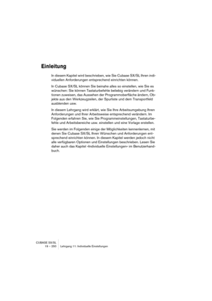 Page 250CUBASE SX/SL
19 – 250 Lehrgang 11: Individuelle Einstellungen
Einleitung
In diesem Kapitel wird beschrieben, wie Sie Cubase SX/SL Ihren indi-
viduellen Anforderungen entsprechend einrichten können.
In Cubase SX/SL können Sie beinahe alles so einstellen, wie Sie es 
wünschen: Sie können Tastaturbefehle beliebig verändern und Funk-
tionen zuweisen, das Aussehen der Programmoberfläche ändern, Ob-
jekte aus den Werkzeugzeilen, der Spurliste und dem Transportfeld 
ausblenden usw.
In diesem Lehrgang wird...