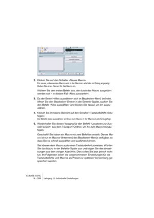 Page 256CUBASE SX/SL
19 – 256 Lehrgang 11: Individuelle Einstellungen
2.Klicken Sie auf den Schalter »Neues Macro«.
Ein neues, unbenanntes Macro wird in der Macros-Liste links im Dialog angezeigt. 
Geben Sie einen Namen für das Macro ein.
Wählen Sie den ersten Befehl aus, der durch das Macro ausgeführt 
werden soll – in diesem Fall »Alles auswählen«:
3.Da der Befehl »Alles auswählen« sich im Bearbeiten-Menü befindet, 
öffnen Sie den Bearbeiten-Ordner in der Befehle-Spalte, suchen Sie 
den Befehl »Alles...