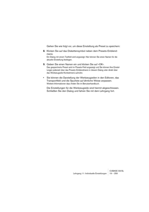 Page 259CUBASE SX/SL
Lehrgang 11: Individuelle Einstellungen 19 – 259
Gehen Sie wie folgt vor, um diese Einstellung als Preset zu speichern:
8.Klicken Sie auf das Diskettensymbol neben dem Presets-Einblend-
menü.
Ein Dialog mit einem Textfeld wird angezeigt. Hier können Sie einen Namen für die 
aktuelle Einstellung festlegen.
9.Geben Sie einen Namen ein und klicken Sie auf »OK«.
Das gespeicherte Preset wird im Presets-Feld angezeigt und Sie können Ihre Einstel-
lungen jederzeit über das Presets-Einblendmenü in...